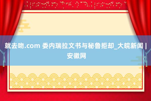 就去吻.com 委内瑞拉文书与秘鲁拒却_大皖新闻 | 安徽网