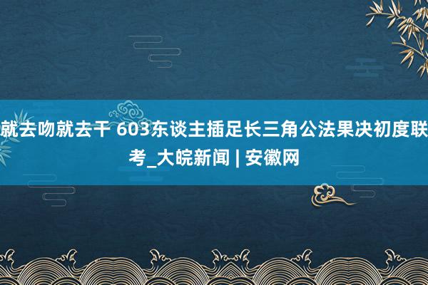 就去吻就去干 603东谈主插足长三角公法果决初度联考_大皖新闻 | 安徽网