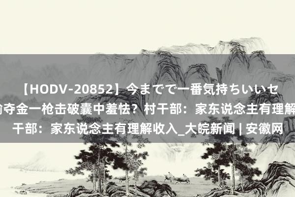 【HODV-20852】今までで一番気持ちいいセックス 望月あゆみ 谢瑜夺金一枪击破囊中羞怯？村干部：家东说念主有理解收入_大皖新闻 | 安徽网