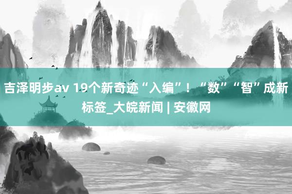 吉泽明步av 19个新奇迹“入编”！“数”“智”成新标签_大皖新闻 | 安徽网