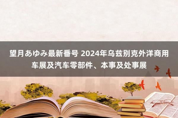 望月あゆみ最新番号 2024年乌兹别克外洋商用车展及汽车零部件、本事及处事展