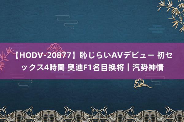 【HODV-20877】恥じらいAVデビュー 初セックス4時間 奥迪F1名目换将｜汽势神情