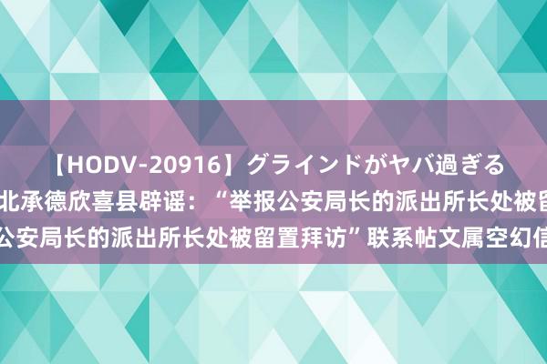 【HODV-20916】グラインドがヤバ過ぎる腰振り騎乗位 4時間 河北承德欣喜县辟谣：“举报公安局长的派出所长处被留置拜访”联系帖文属空幻信息