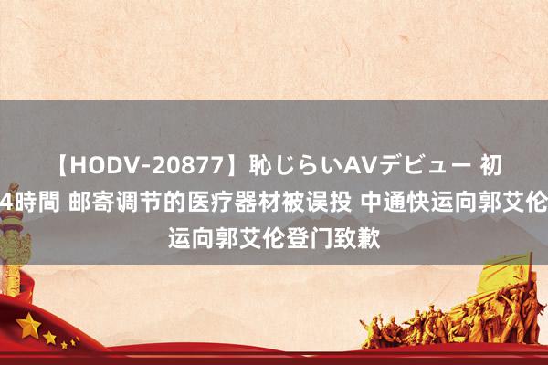 【HODV-20877】恥じらいAVデビュー 初セックス4時間 邮寄调节的医疗器材被误投 中通快运向郭艾伦登门致歉