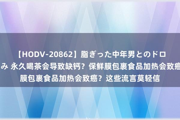 【HODV-20862】脂ぎった中年男とのドロドロ性交 望月あゆみ 永久喝茶会导致缺钙？保鲜膜包裹食品加热会致癌？这些流言莫轻信