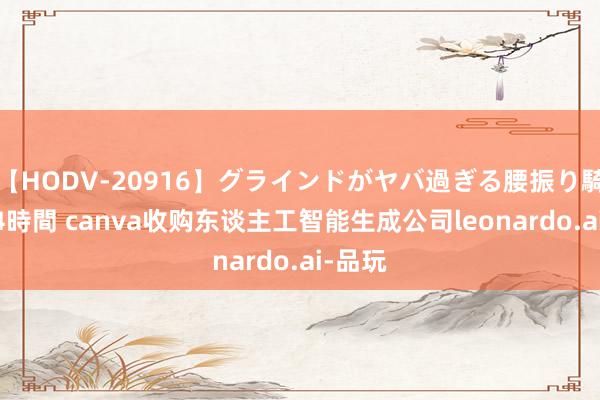 【HODV-20916】グラインドがヤバ過ぎる腰振り騎乗位 4時間 canva收购东谈主工智能生成公司leonardo.ai-品玩