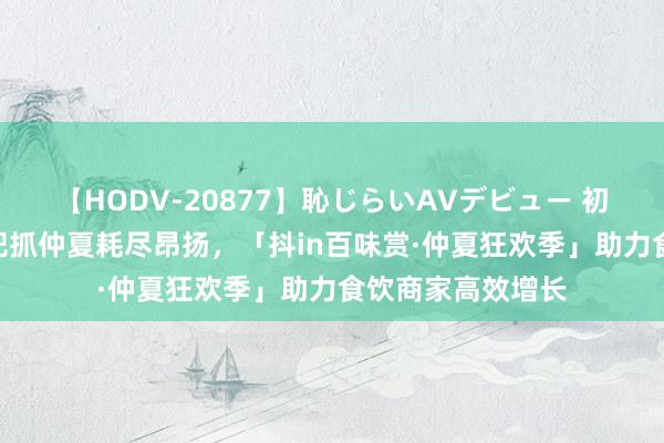 【HODV-20877】恥じらいAVデビュー 初セックス4時間 把抓仲夏耗尽昂扬，「抖in百味赏·仲夏狂欢季」助力食饮商家高效增长