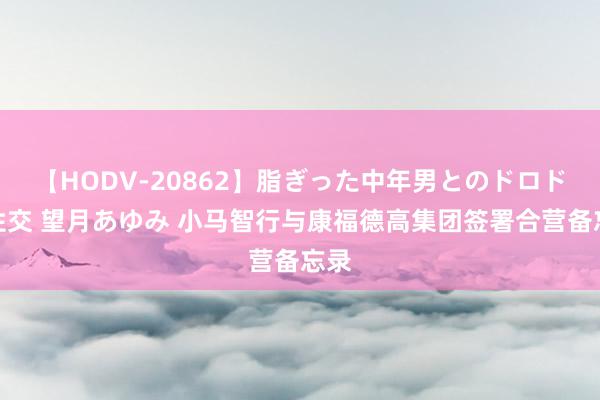 【HODV-20862】脂ぎった中年男とのドロドロ性交 望月あゆみ 小马智行与康福德高集团签署合营备忘录