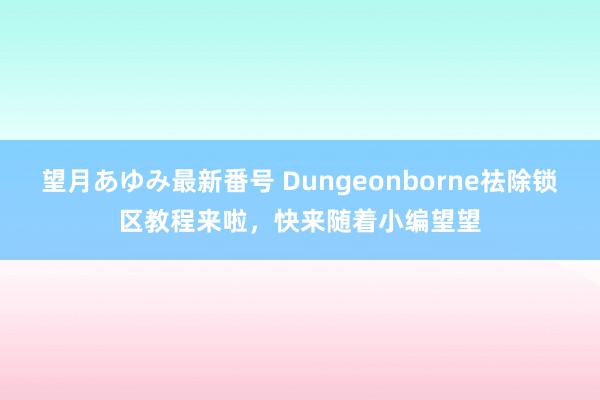 望月あゆみ最新番号 Dungeonborne祛除锁区教程来啦，快来随着小编望望