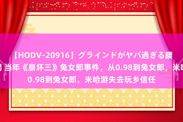 【HODV-20916】グラインドがヤバ過ぎる腰振り騎乗位 4時間 当年《崩坏三》兔女郎事件，从0.98到兔女郎，米哈游失去玩乡信任