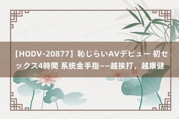 【HODV-20877】恥じらいAVデビュー 初セックス4時間 系统金手指——越挨打，越康健