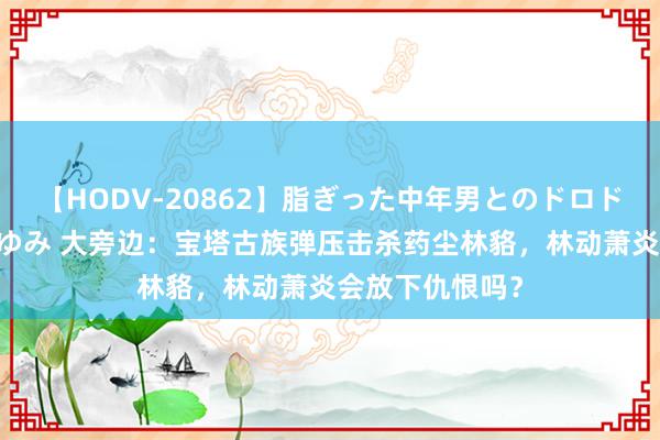 【HODV-20862】脂ぎった中年男とのドロドロ性交 望月あゆみ 大旁边：宝塔古族弹压击杀药尘林貉，林动萧炎会放下仇恨吗？