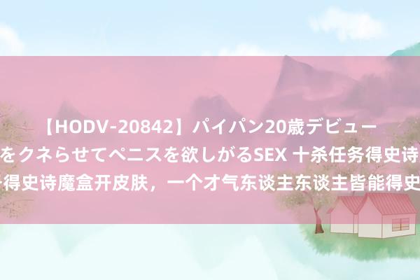 【HODV-20842】パイパン20歳デビュー 望月あゆみ 8頭身ボディをクネらせてペニスを欲しがるSEX 十杀任务得史诗魔盒开皮肤，一个才气东谈主东谈主皆能得史诗，天好意思哭了