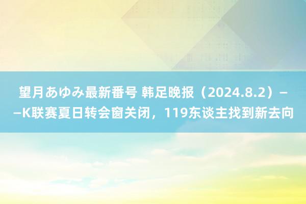 望月あゆみ最新番号 韩足晚报（2024.8.2）——K联赛夏日转会窗关闭，119东谈主找到新去向