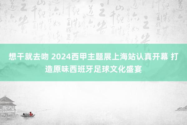 想干就去吻 2024西甲主题展上海站认真开幕 打造原味西班牙足球文化盛宴