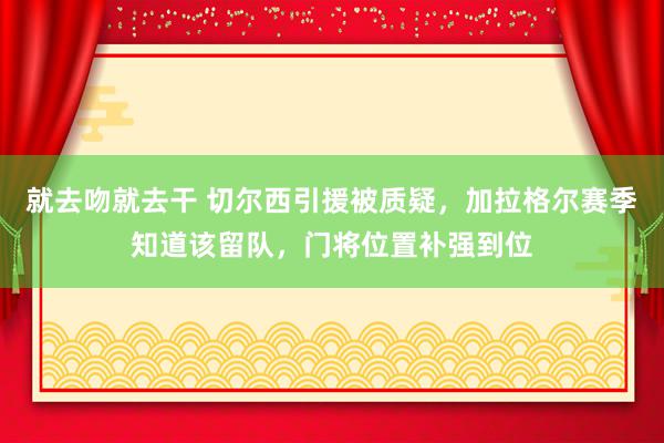 就去吻就去干 切尔西引援被质疑，加拉格尔赛季知道该留队，门将位置补强到位