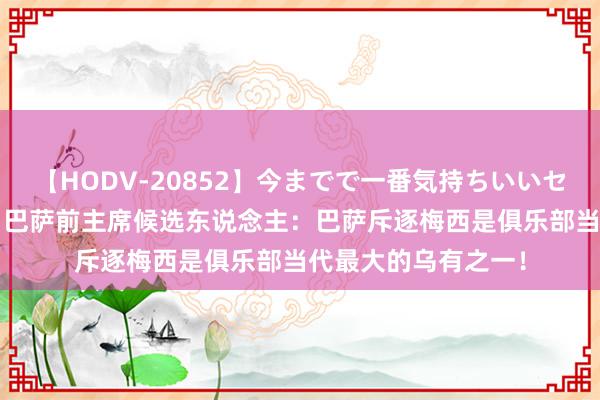 【HODV-20852】今までで一番気持ちいいセックス 望月あゆみ 巴萨前主席候选东说念主：巴萨斥逐梅西是俱乐部当代最大的乌有之一！