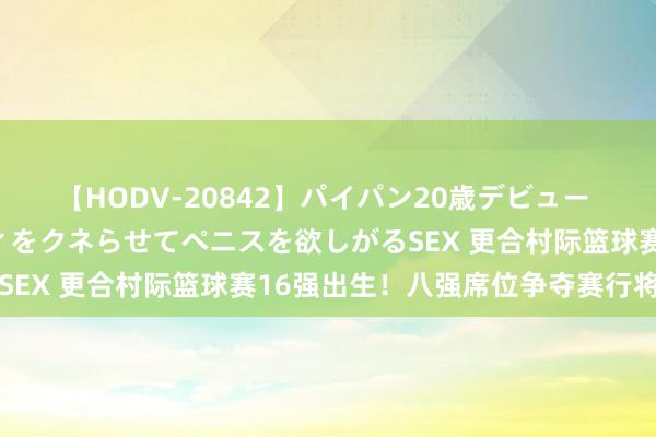 【HODV-20842】パイパン20歳デビュー 望月あゆみ 8頭身ボディをクネらせてペニスを欲しがるSEX 更合村际篮球赛16强出生！八强席位争夺赛行将打响