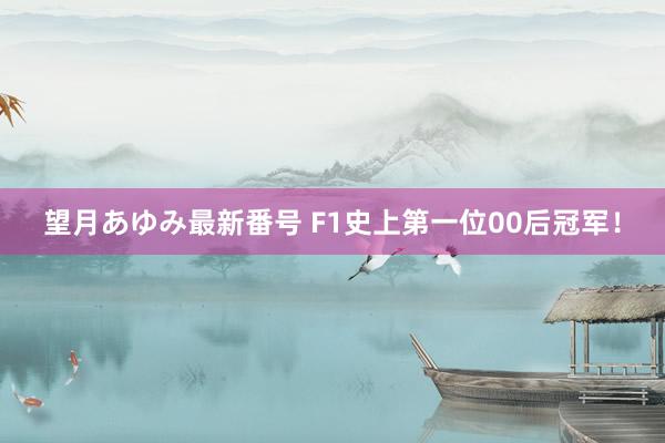 望月あゆみ最新番号 F1史上第一位00后冠军！