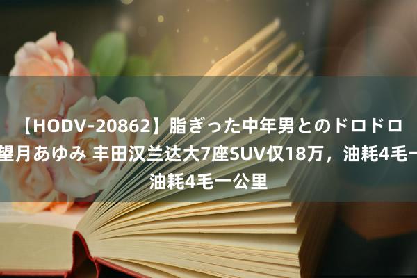 【HODV-20862】脂ぎった中年男とのドロドロ性交 望月あゆみ 丰田汉兰达大7座SUV仅18万，油耗4毛一公里