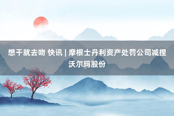 想干就去吻 快讯 | 摩根士丹利资产处罚公司减捏沃尔玛股份