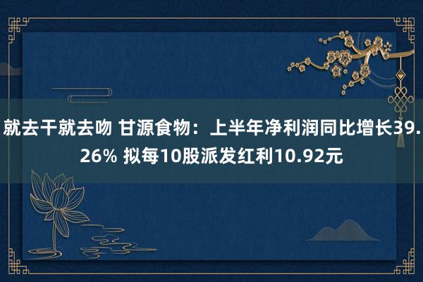 就去干就去吻 甘源食物：上半年净利润同比增长39.26% 拟每10股派发红利10.92元