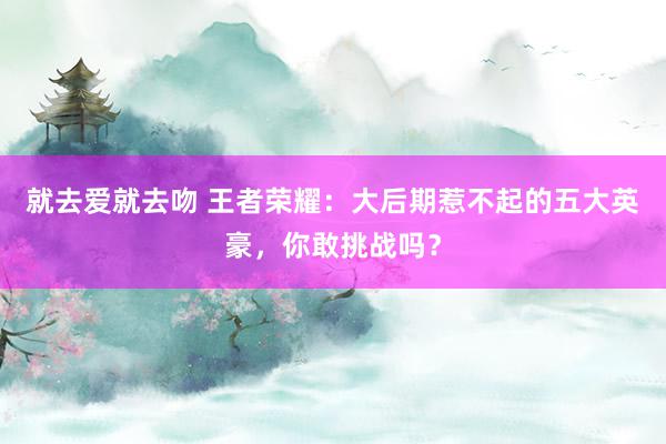 就去爱就去吻 王者荣耀：大后期惹不起的五大英豪，你敢挑战吗？