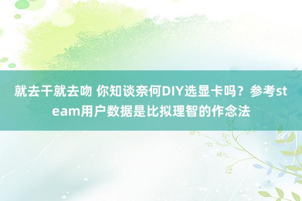 就去干就去吻 你知谈奈何DIY选显卡吗？参考steam用户数据是比拟理智的作念法