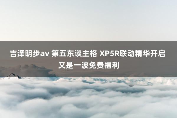 吉泽明步av 第五东谈主格 XP5R联动精华开启 又是一波免费福利