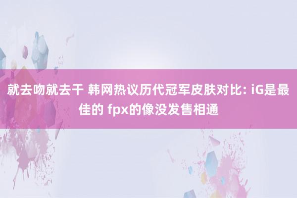 就去吻就去干 韩网热议历代冠军皮肤对比: iG是最佳的 fpx的像没发售相通