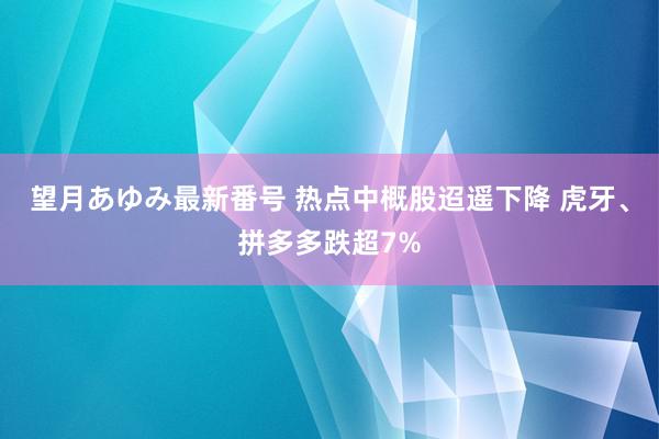 望月あゆみ最新番号 热点中概股迢遥下降 虎牙、拼多多跌超7%