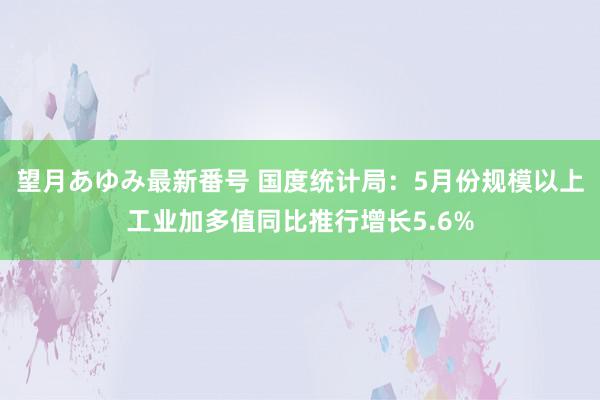 望月あゆみ最新番号 国度统计局：5月份规模以上工业加多值同比推行增长5.6%