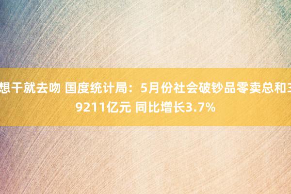 想干就去吻 国度统计局：5月份社会破钞品零卖总和39211亿元 同比增长3.7%