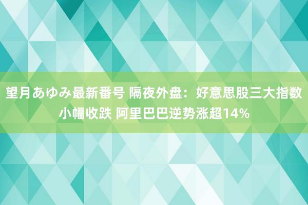 望月あゆみ最新番号 隔夜外盘：好意思股三大指数小幅收跌 阿里巴巴逆势涨超14%