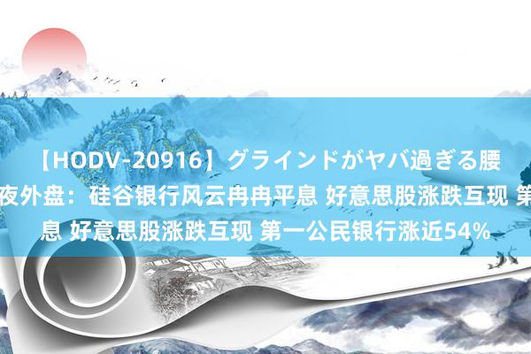 【HODV-20916】グラインドがヤバ過ぎる腰振り騎乗位 4時間 隔夜外盘：硅谷银行风云冉冉平息 好意思股涨跌互现 第一公民银行涨近54%