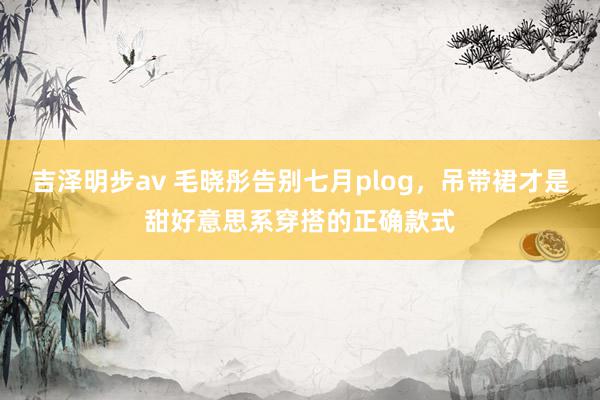 吉泽明步av 毛晓彤告别七月plog，吊带裙才是甜好意思系穿搭的正确款式