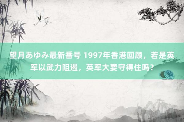 望月あゆみ最新番号 1997年香港回顾，若是英军以武力阻遏，英军大要守得住吗？