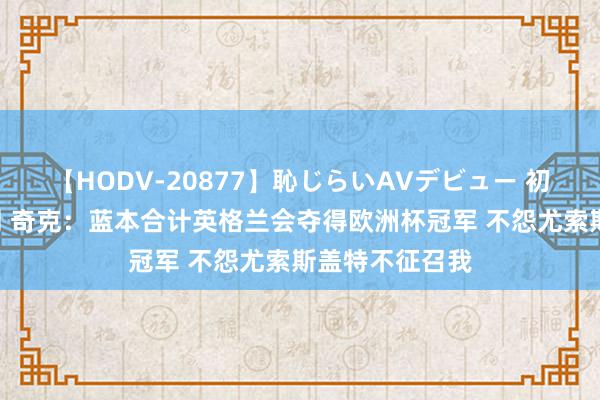 【HODV-20877】恥じらいAVデビュー 初セックス4時間 奇克：蓝本合计英格兰会夺得欧洲杯冠军 不怨尤索斯盖特不征召我