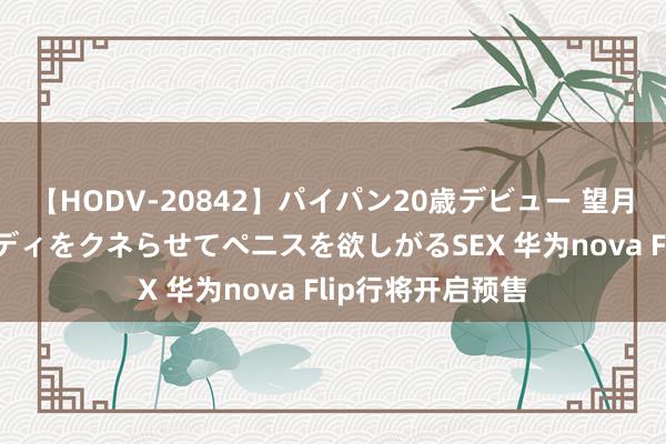 【HODV-20842】パイパン20歳デビュー 望月あゆみ 8頭身ボディをクネらせてペニスを欲しがるSEX 华为nova Flip行将开启预售