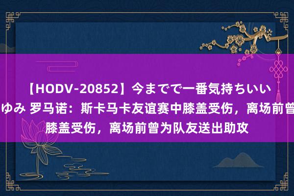 【HODV-20852】今までで一番気持ちいいセックス 望月あゆみ 罗马诺：斯卡马卡友谊赛中膝盖受伤，离场前曾为队友送出助攻