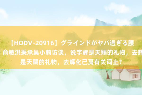 【HODV-20916】グラインドがヤバ過ぎる腰振り騎乗位 4時間 俞敏洪秉承吴小莉访谈，说宇辉是天赐的礼物，去辉化已戛有关词止？