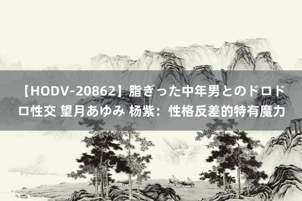 【HODV-20862】脂ぎった中年男とのドロドロ性交 望月あゆみ 杨紫：性格反差的特有魔力