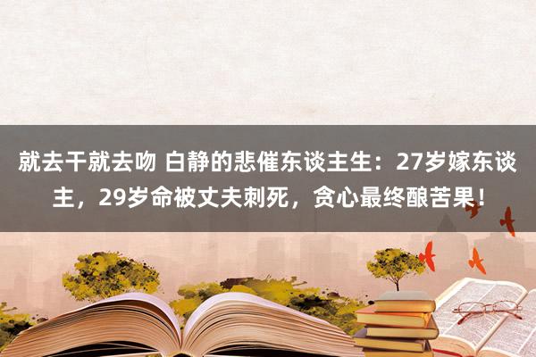 就去干就去吻 白静的悲催东谈主生：27岁嫁东谈主，29岁命被丈夫刺死，贪心最终酿苦果！