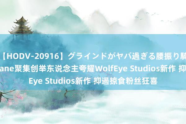 【HODV-20916】グラインドがヤバ過ぎる腰振り騎乗位 4時間 Arkane聚集创举东说念主夸耀WolfEye Studios新作 抑遏掠食粉丝狂喜