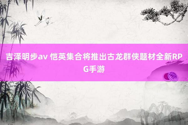 吉泽明步av 恺英集合将推出古龙群侠题材全新RPG手游