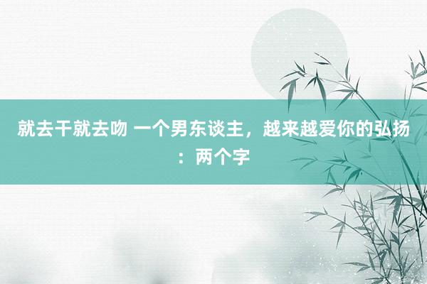 就去干就去吻 一个男东谈主，越来越爱你的弘扬：两个字