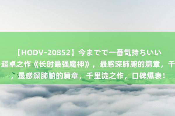 【HODV-20852】今までで一番気持ちいいセックス 望月あゆみ 超卓之作《长时最强魔神》，最感深肺腑的篇章，千里淀之作，口碑爆表！