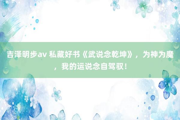 吉泽明步av 私藏好书《武说念乾坤》，为神为魔，我的运说念自驾驭！