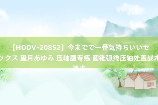 【HODV-20852】今までで一番気持ちいいセックス 望月あゆみ 压轴题专练 圆锥弧线压轴处置战术