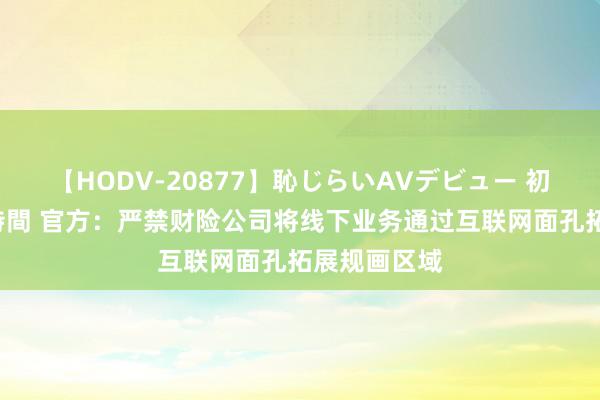 【HODV-20877】恥じらいAVデビュー 初セックス4時間 官方：严禁财险公司将线下业务通过互联网面孔拓展规画区域